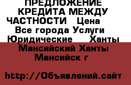 ПРЕДЛОЖЕНИЕ КРЕДИТА МЕЖДУ ЧАСТНОСТИ › Цена ­ 0 - Все города Услуги » Юридические   . Ханты-Мансийский,Ханты-Мансийск г.